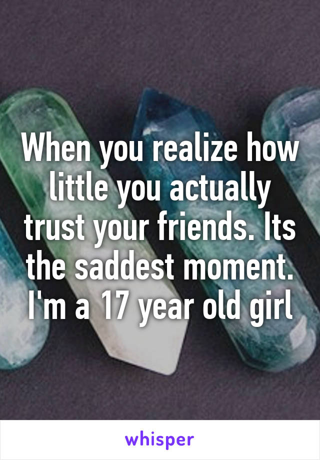 When you realize how little you actually trust your friends. Its the saddest moment. I'm a 17 year old girl