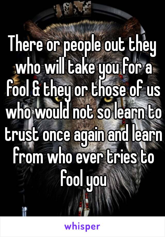 There or people out they who will take you for a fool & they or those of us who would not so learn to trust once again and learn from who ever tries to fool you