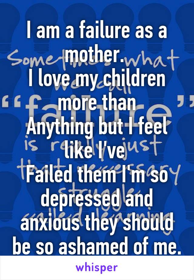 I am a failure as a mother. 
I love my children more than
Anything but I feel like I've 
Failed them I'm so depressed and anxious they should be so ashamed of me.