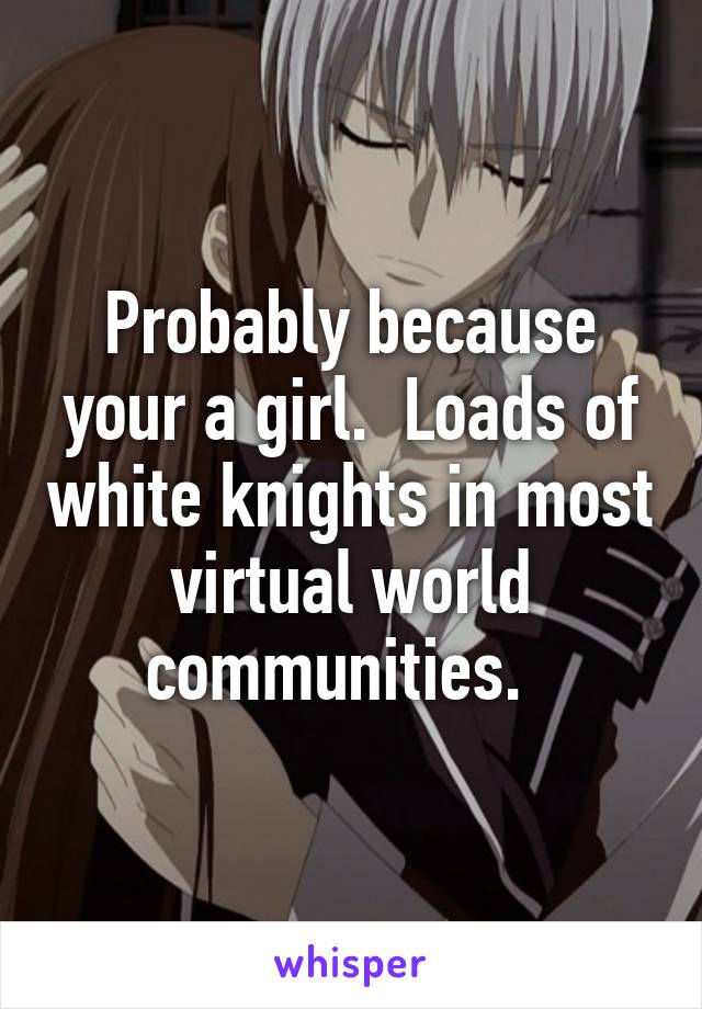 Probably because your a girl.  Loads of white knights in most virtual world communities.  