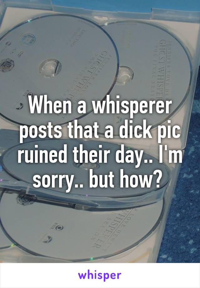 When a whisperer posts that a dick pic ruined their day.. I'm sorry.. but how? 