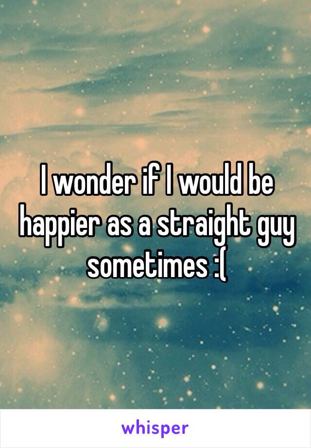 I wonder if I would be happier as a straight guy sometimes :(