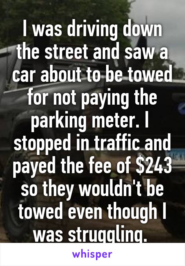 I was driving down the street and saw a car about to be towed for not paying the parking meter. I  stopped in traffic and payed the fee of $243 so they wouldn't be towed even though I was struggling. 