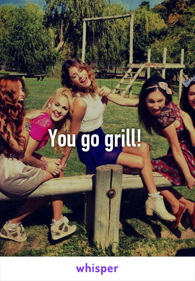 You go grill! 