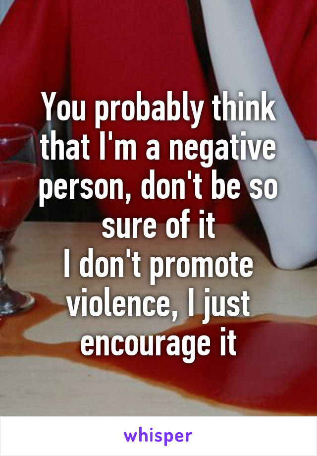 You probably think that I'm a negative person, don't be so sure of it
I don't promote violence, I just encourage it