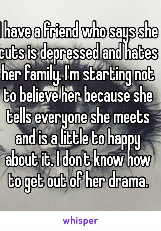 I have a friend who says she cuts is depressed and hates her family. I'm starting not to believe her because she tells everyone she meets and is a little to happy about it. I don't know how to get out of her drama.