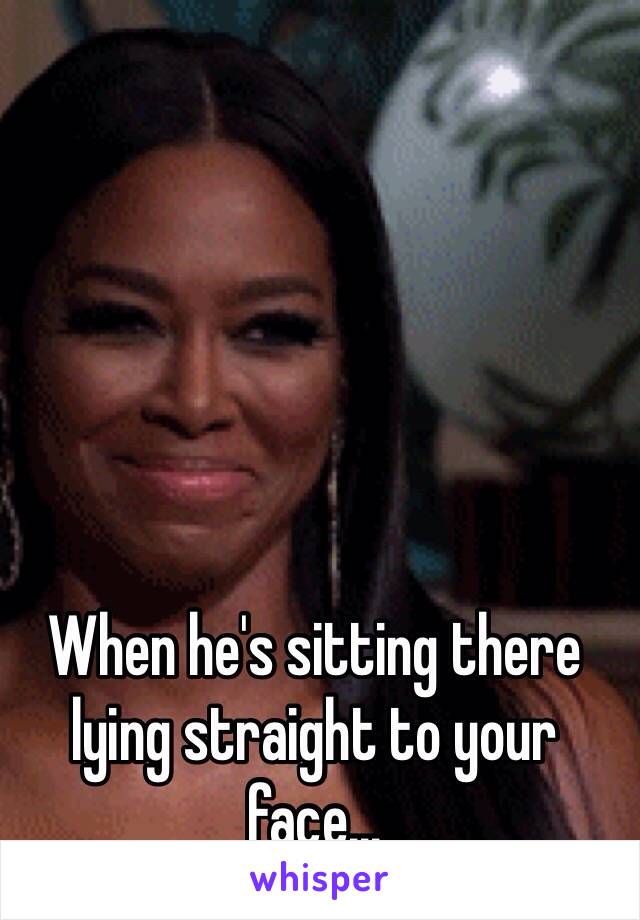 When he's sitting there lying straight to your face...