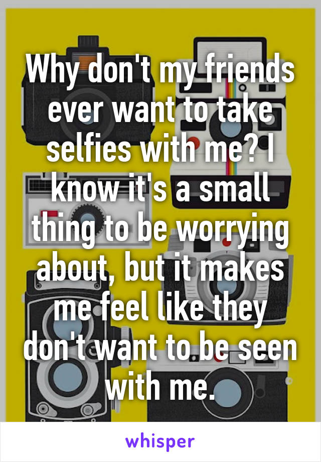 Why don't my friends ever want to take selfies with me? I know it's a small thing to be worrying about, but it makes me feel like they don't want to be seen with me.