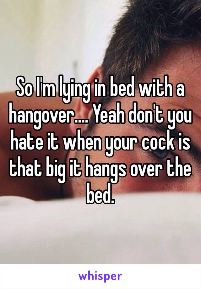 So I'm lying in bed with a hangover.... Yeah don't you hate it when your cock is that big it hangs over the bed.