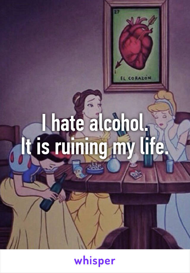 I hate alcohol.
It is ruining my life.