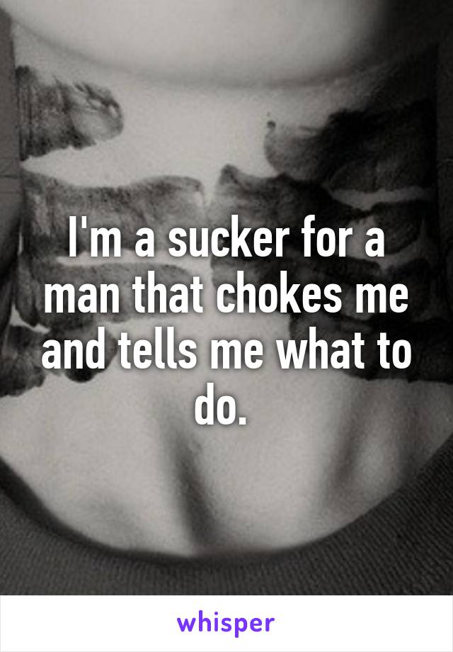 I'm a sucker for a man that chokes me and tells me what to do. 