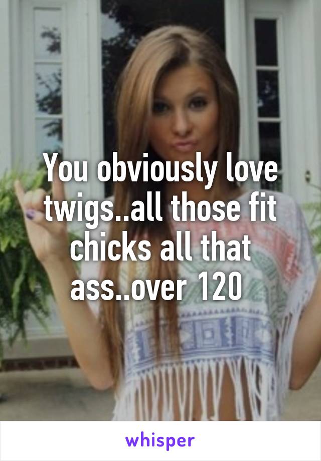 You obviously love twigs..all those fit chicks all that ass..over 120 