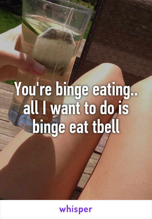 You're binge eating.. all I want to do is binge eat tbell