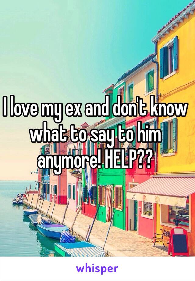 I love my ex and don't know what to say to him anymore! HELP??