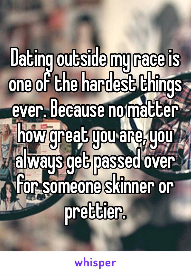 Dating outside my race is one of the hardest things ever. Because no matter how great you are, you always get passed over for someone skinner or prettier. 