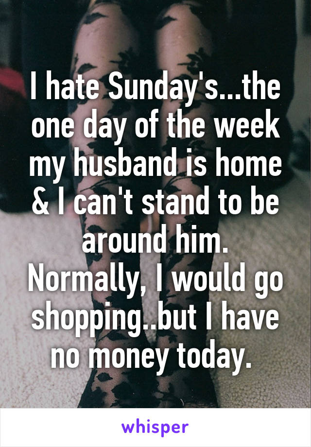 I hate Sunday's...the one day of the week my husband is home & I can't stand to be around him. Normally, I would go shopping..but I have no money today. 