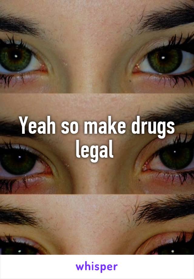 Yeah so make drugs legal 