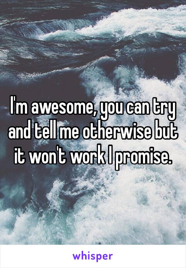 I'm awesome, you can try and tell me otherwise but it won't work I promise.