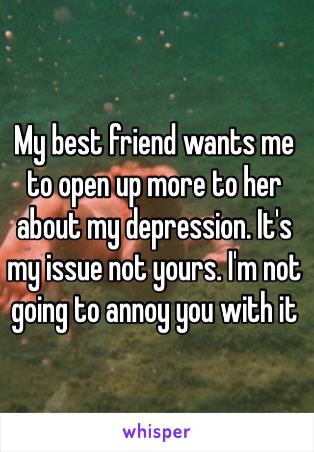 My best friend wants me to open up more to her about my depression. It's my issue not yours. I'm not going to annoy you with it