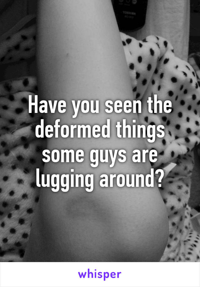 Have you seen the deformed things some guys are lugging around?