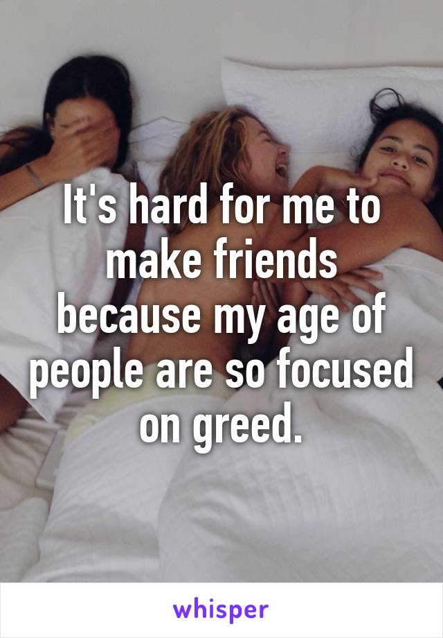 It's hard for me to make friends because my age of people are so focused on greed.