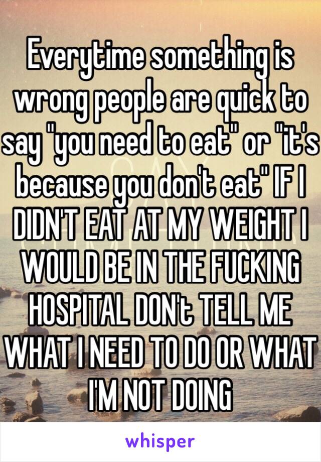 Everytime something is wrong people are quick to say "you need to eat" or "it's because you don't eat" IF I DIDN'T EAT AT MY WEIGHT I WOULD BE IN THE FUCKING HOSPITAL DON't TELL ME WHAT I NEED TO DO OR WHAT I'M NOT DOING