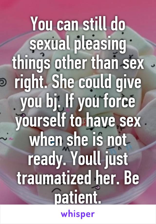 You can still do sexual pleasing things other than sex right. She could give you bj. If you force yourself to have sex when she is not ready. Youll just traumatized her. Be patient.