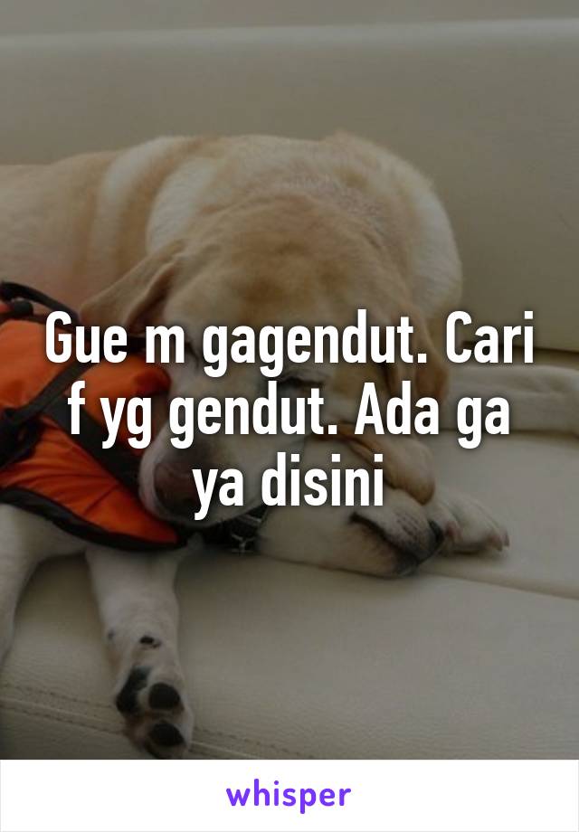 Gue m gagendut. Cari f yg gendut. Ada ga ya disini