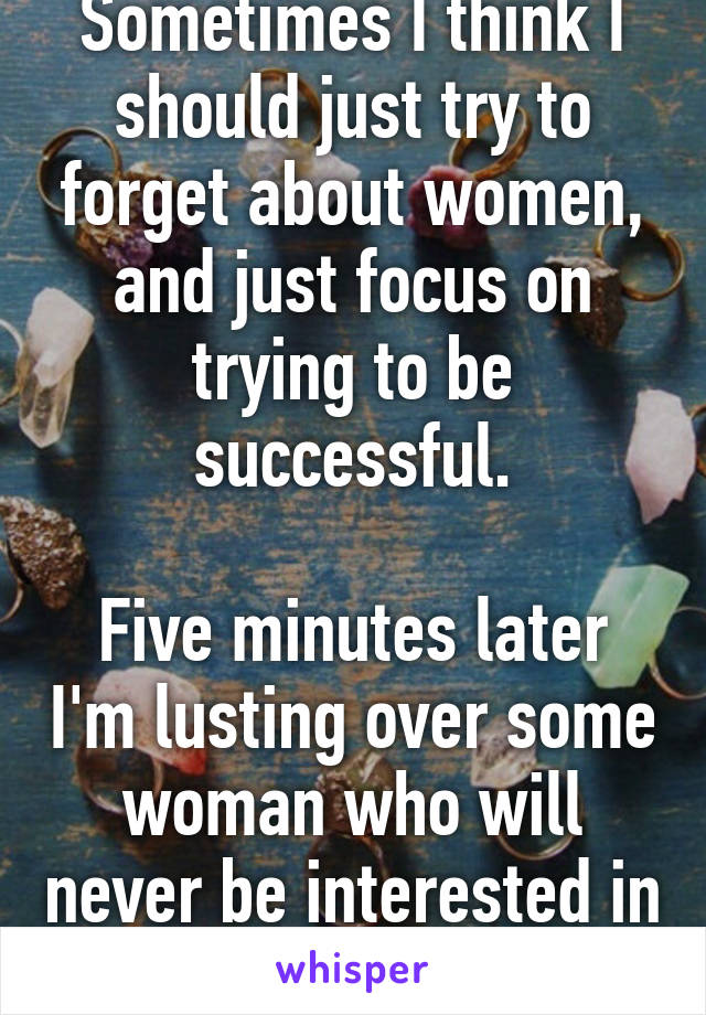 Sometimes I think I should just try to forget about women, and just focus on trying to be successful.

Five minutes later I'm lusting over some woman who will never be interested in me.