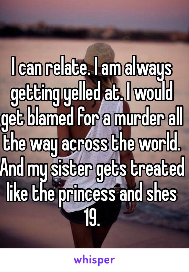 I can relate. I am always getting yelled at. I would get blamed for a murder all the way across the world. And my sister gets treated like the princess and shes 19.