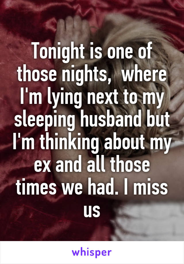 Tonight is one of those nights,  where I'm lying next to my sleeping husband but I'm thinking about my ex and all those times we had. I miss us