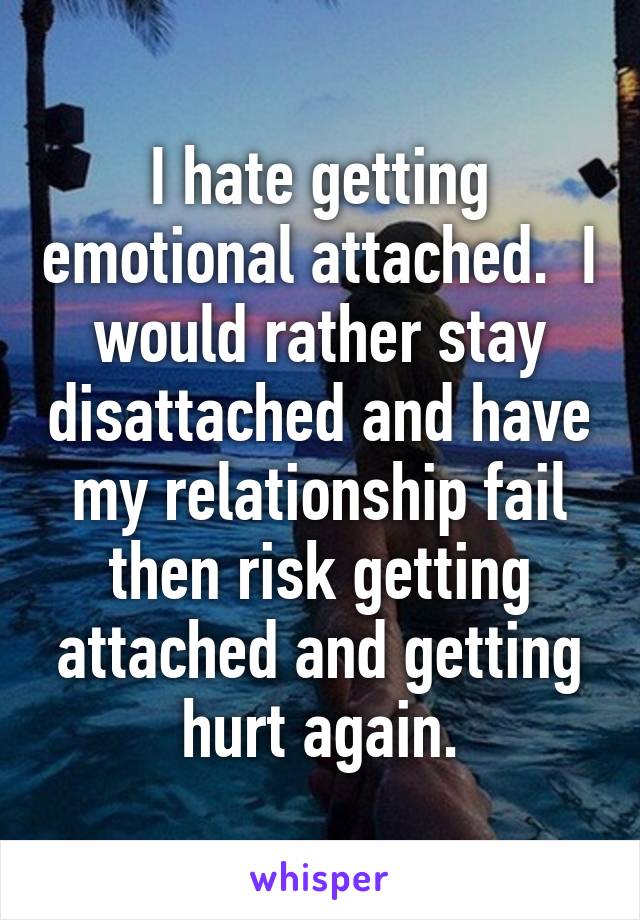 I hate getting emotional attached.  I would rather stay disattached and have my relationship fail then risk getting attached and getting hurt again.