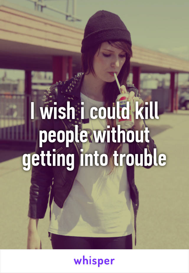 I wish i could kill people without getting into trouble