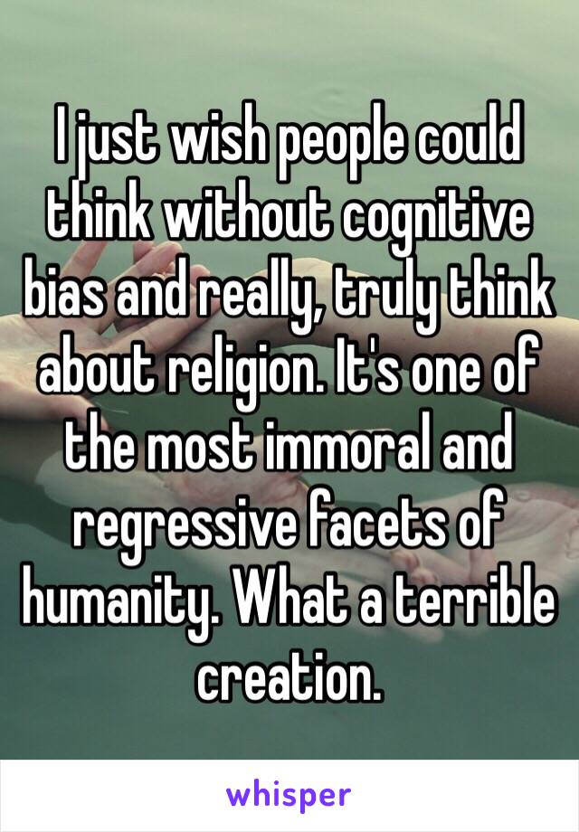 I just wish people could think without cognitive bias and really, truly think about religion. It's one of the most immoral and regressive facets of humanity. What a terrible creation. 