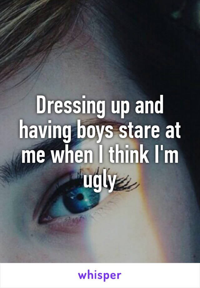 Dressing up and having boys stare at me when I think I'm ugly