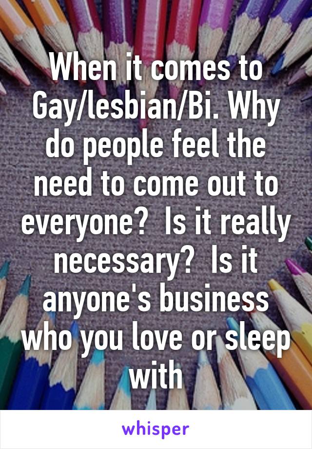 When it comes to Gay/lesbian/Bi. Why do people feel the need to come out to everyone?  Is it really necessary?  Is it anyone's business who you love or sleep with