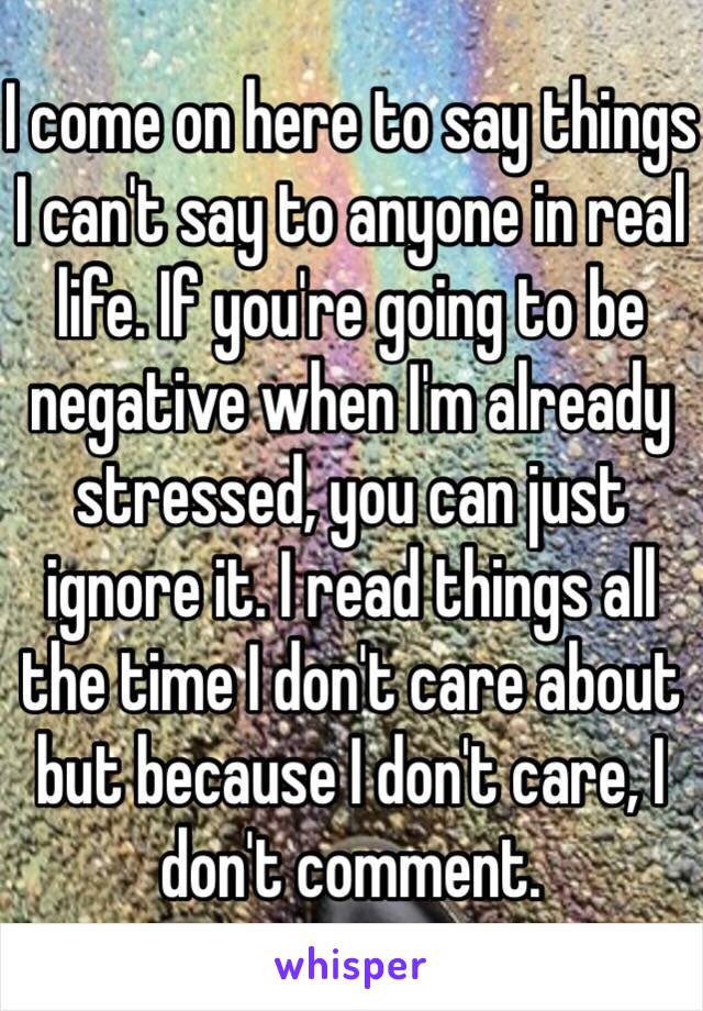 I come on here to say things I can't say to anyone in real life. If you're going to be negative when I'm already stressed, you can just ignore it. I read things all the time I don't care about but because I don't care, I don't comment.