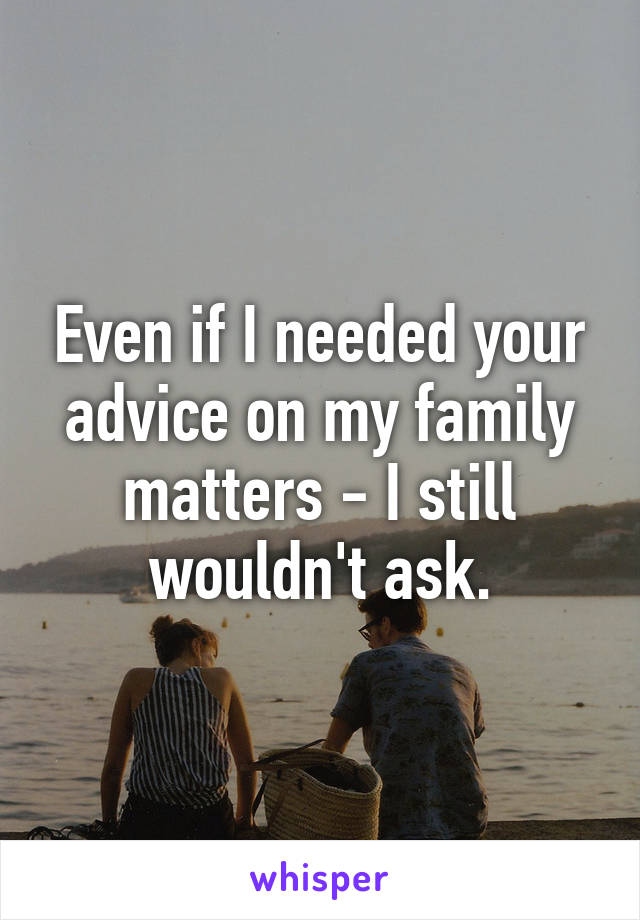 Even if I needed your advice on my family matters - I still wouldn't ask.