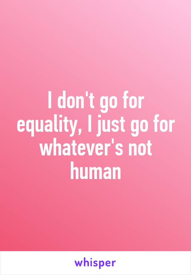 I don't go for equality, I just go for whatever's not human