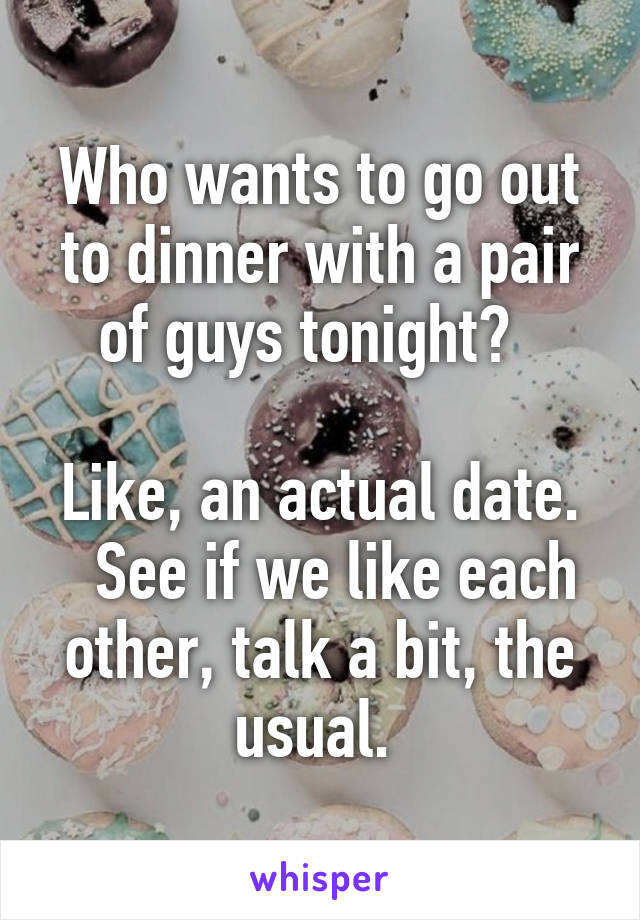 Who wants to go out to dinner with a pair of guys tonight?  

Like, an actual date.   See if we like each other, talk a bit, the usual. 