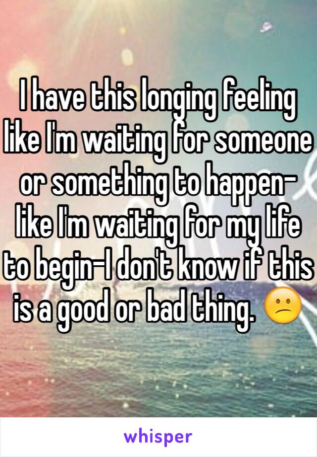 I have this longing feeling like I'm waiting for someone or something to happen- like I'm waiting for my life to begin-I don't know if this is a good or bad thing. 😕