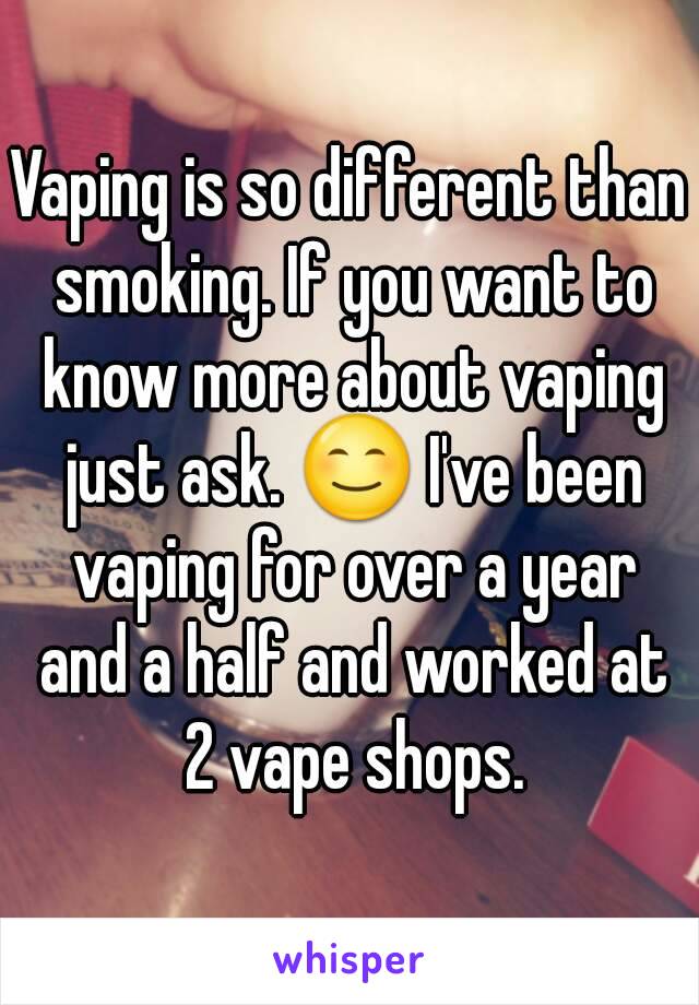Vaping is so different than smoking. If you want to know more about vaping just ask. 😊 I've been vaping for over a year and a half and worked at 2 vape shops.