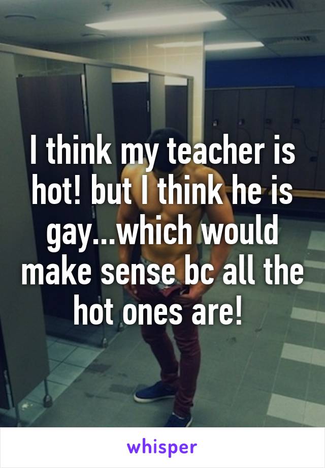 I think my teacher is hot! but I think he is gay...which would make sense bc all the hot ones are! 