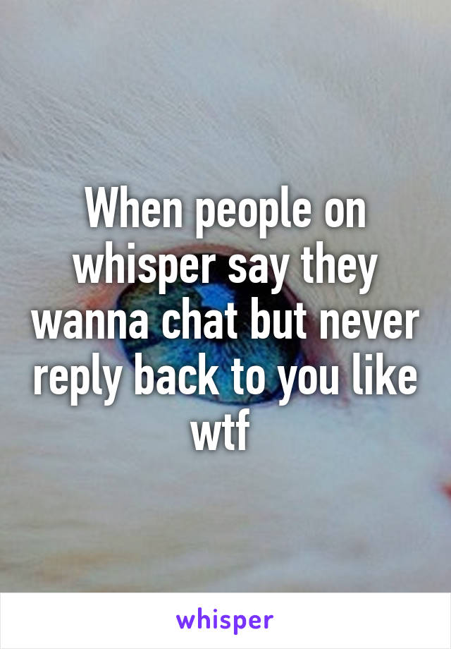 When people on whisper say they wanna chat but never reply back to you like wtf 