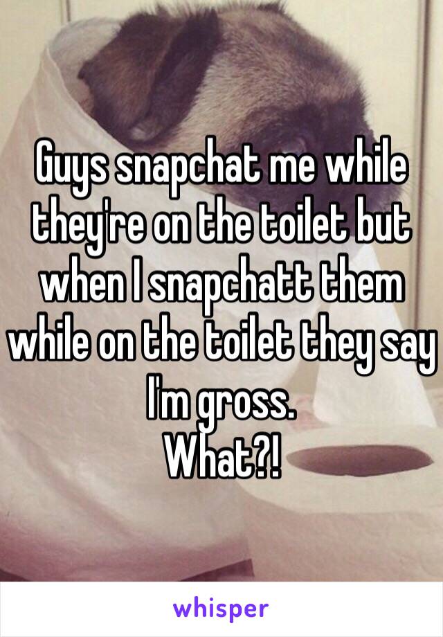 Guys snapchat me while they're on the toilet but when I snapchatt them while on the toilet they say I'm gross. 
What?!