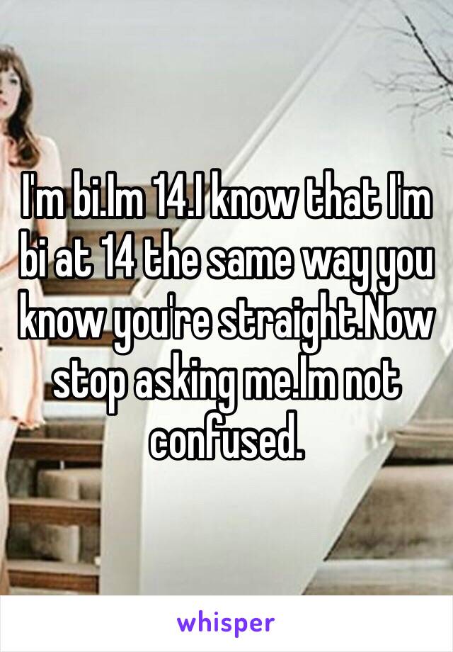 I'm bi.Im 14.I know that I'm bi at 14 the same way you know you're straight.Now stop asking me.Im not confused.