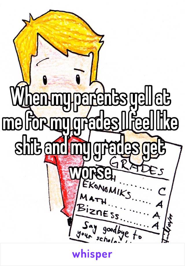 When my parents yell at me for my grades I feel like shit and my grades get worse