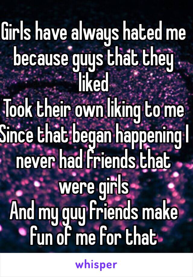 Girls have always hated me because guys that they liked 
Took their own liking to me 
Since that began happening I never had friends that were girls 
And my guy friends make fun of me for that