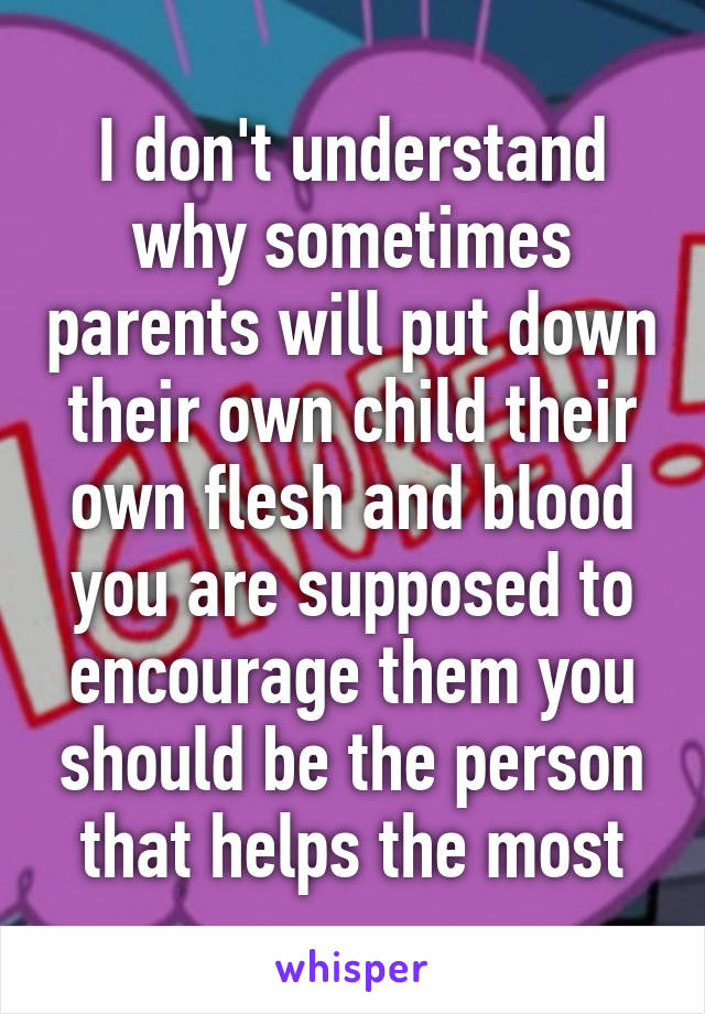 I don't understand why sometimes parents will put down their own child their own flesh and blood you are supposed to encourage them you should be the person that helps the most