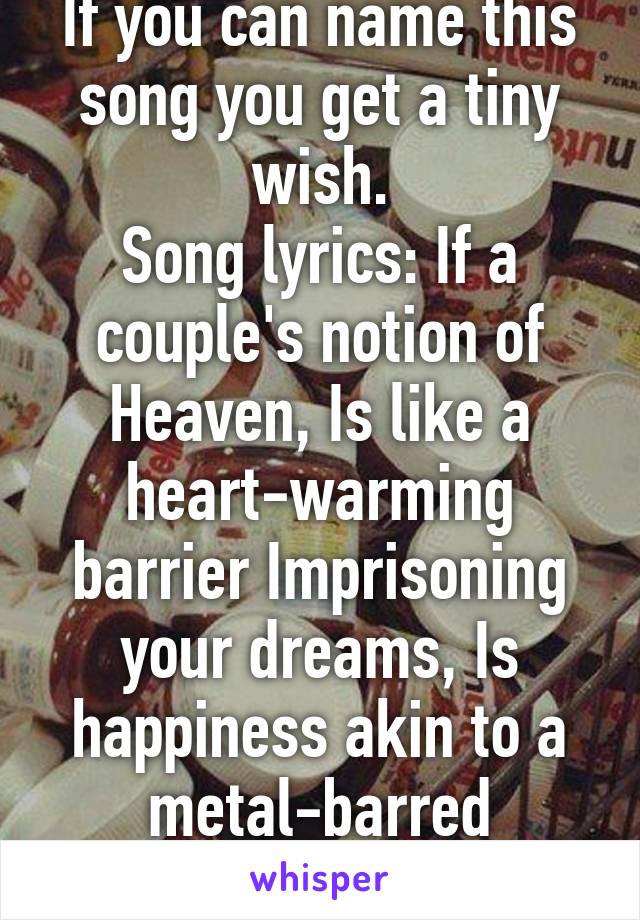 If you can name this song you get a tiny wish.
Song lyrics: If a couple's notion of Heaven, Is like a heart-warming barrier Imprisoning your dreams, Is happiness akin to a metal-barred window? 